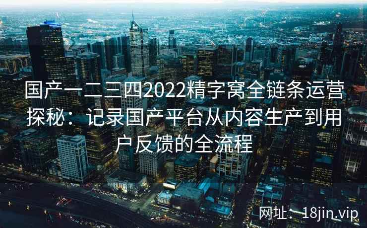 国产一二三四2022精字窝全链条运营探秘：记录国产平台从内容生产到用户反馈的全流程