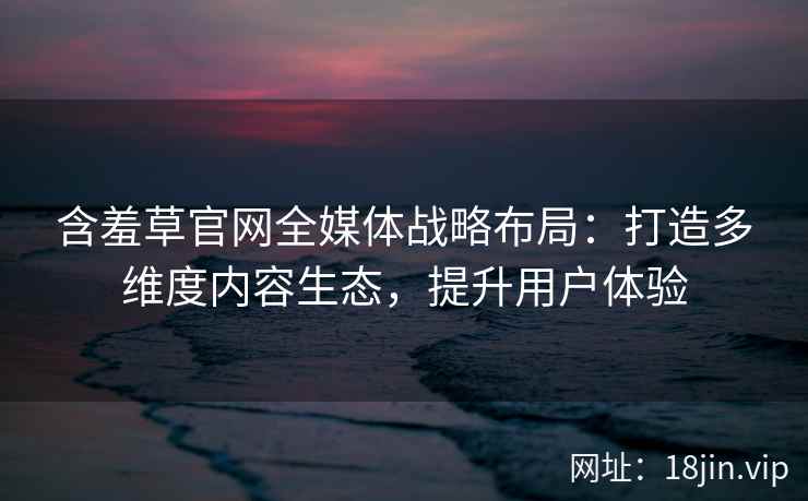 含羞草官网全媒体战略布局：打造多维度内容生态，提升用户体验