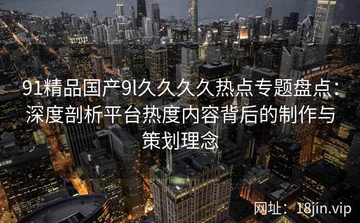 91精品国产9l久久久久热点专题盘点：深度剖析平台热度内容背后的制作与策划理念