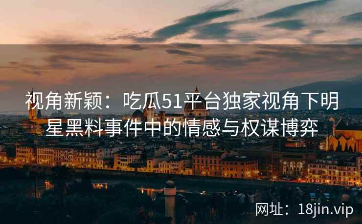 视角新颖：吃瓜51平台独家视角下明星黑料事件中的情感与权谋博弈