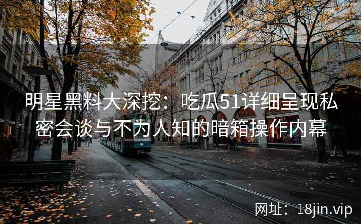 明星黑料大深挖：吃瓜51详细呈现私密会谈与不为人知的暗箱操作内幕