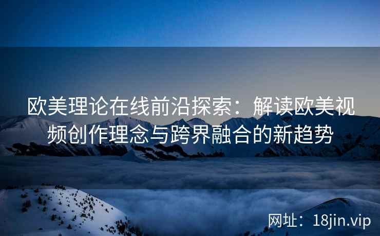 欧美理论在线前沿探索:解读欧美视频创作理念与跨界融合的新趋势 欧美理论在线前沿探索:解读欧美视频创作理念与跨界融合的新趋势