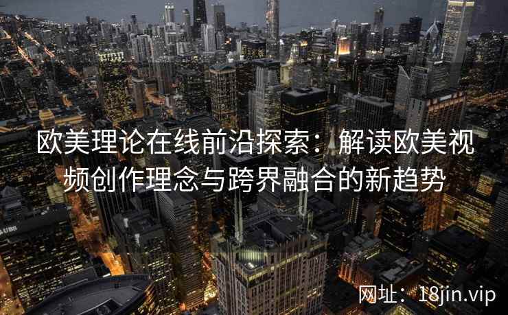欧美理论在线前沿探索:解读欧美视频创作理念与跨界融合的新趋势 欧美理论在线前沿探索:解读欧美视频创作理念与跨界融合的新趋势