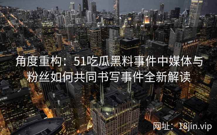 角度重构：51吃瓜黑料事件中媒体与粉丝如何共同书写事件全新解读