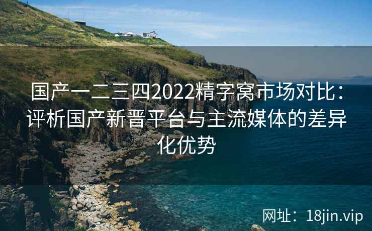 国产一二三四2022精字窝市场对比:评析国产新晋平台与主流媒体的差异化优势 国产一二三四2022精字窝市场对比:评析国产新晋平台与主流媒体的差异化优势