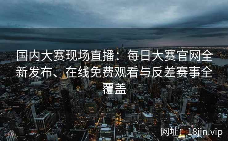 国内大赛现场直播：每日大赛官网全新发布、在线免费观看与反差赛事全覆盖