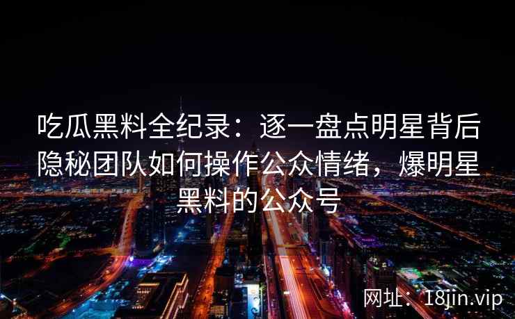 吃瓜黑料全纪录：逐一盘点明星背后隐秘团队如何操作公众情绪，爆明星黑料的公众号