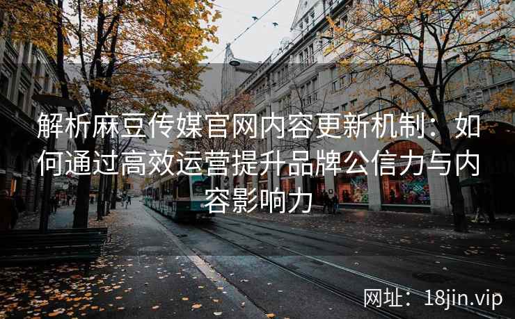 解析麻豆传媒官网内容更新机制：如何通过高效运营提升品牌公信力与内容影响力