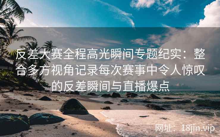 反差大赛全程高光瞬间专题纪实:整合多方视角记录每次赛事中令人惊叹的反差瞬间与直播爆点 反差大赛全程高光瞬间专题纪实:整合多方视角记录每次赛事中令人惊叹的反差瞬间与直播爆点