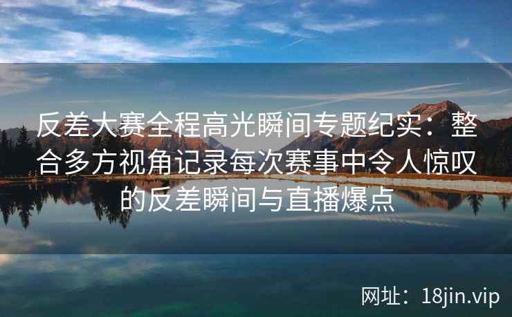 反差大赛全程高光瞬间专题纪实:整合多方视角记录每次赛事中令人惊叹的反差瞬间与直播爆点 反差大赛全程高光瞬间专题纪实:整合多方视角记录每次赛事中令人惊叹的反差瞬间与直播爆点