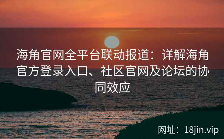 海角官网全平台联动报道：详解海角官方登录入口、社区官网及论坛的协同效应