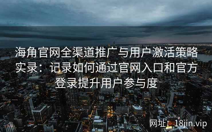 海角官网全渠道推广与用户激活策略实录：记录如何通过官网入口和官方登录提升用户参与度