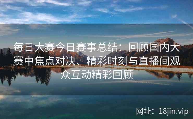 每日大赛今日赛事总结：回顾国内大赛中焦点对决、精彩时刻与直播间观众互动精彩回顾