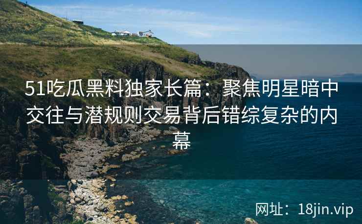 51吃瓜黑料独家长篇：聚焦明星暗中交往与潜规则交易背后错综复杂的内幕