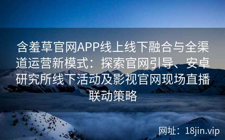 含羞草官网APP线上线下融合与全渠道运营新模式：探索官网引导、安卓研究所线下活动及影视官网现场直播联动策略