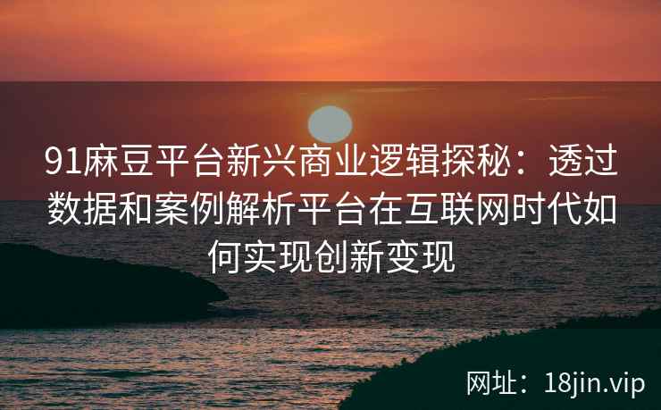 91麻豆平台新兴商业逻辑探秘：透过数据和案例解析平台在互联网时代如何实现创新变现