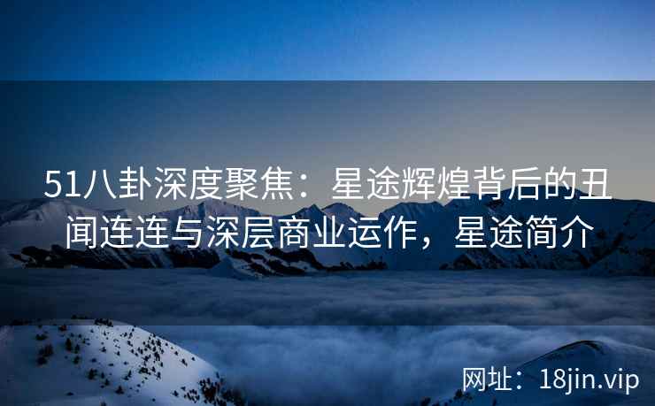 51八卦深度聚焦:星途辉煌背后的丑闻连连与深层商业运作,星途简介 51八卦深度聚焦:星途辉煌背后的丑闻连连与深层商业运作,星途简介