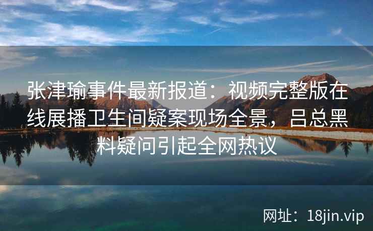 张津瑜事件最新报道：视频完整版在线展播卫生间疑案现场全景，吕总黑料疑问引起全网热议