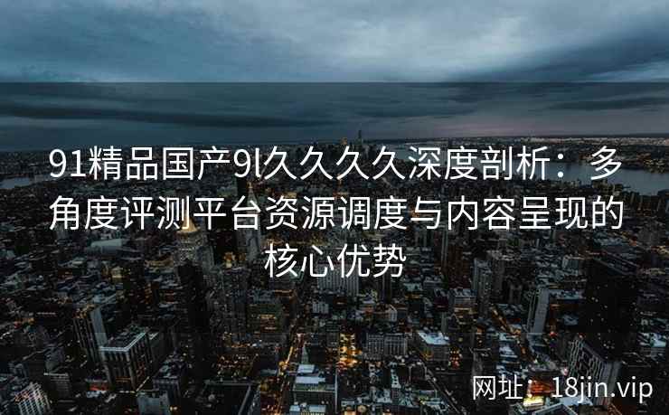 91精品国产9l久久久久深度剖析：多角度评测平台资源调度与内容呈现的核心优势