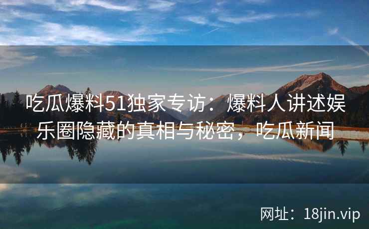 吃瓜爆料51独家专访：爆料人讲述娱乐圈隐藏的真相与秘密，吃瓜新闻