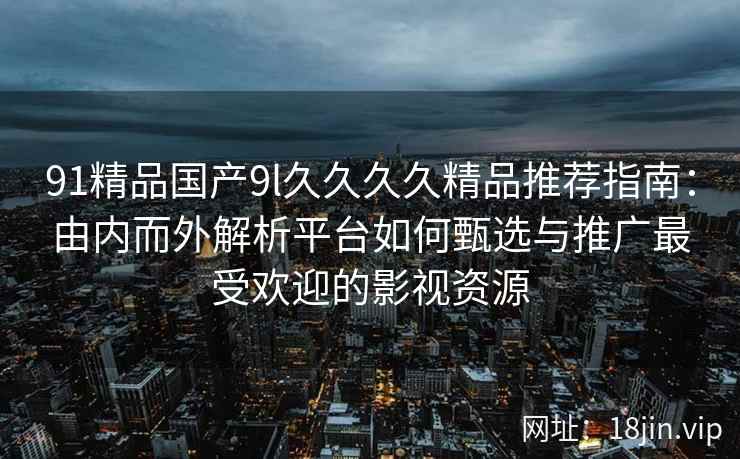 91精品国产9l久久久久精品推荐指南：由内而外解析平台如何甄选与推广最受欢迎的影视资源