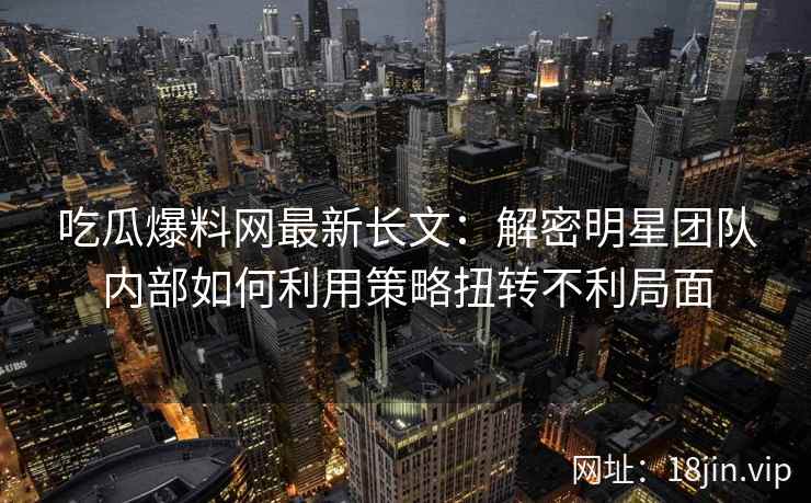 吃瓜爆料网最新长文：解密明星团队内部如何利用策略扭转不利局面