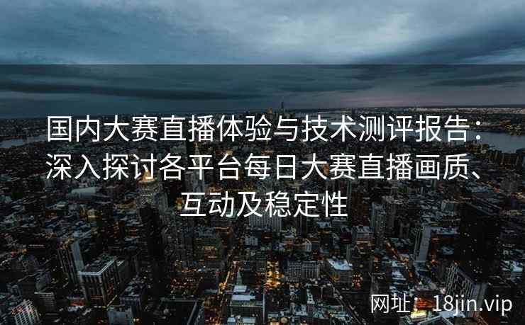 国内大赛直播体验与技术测评报告：深入探讨各平台每日大赛直播画质、互动及稳定性