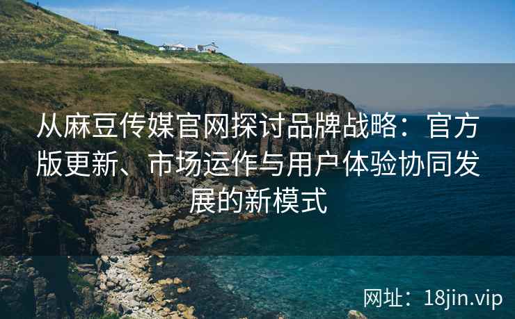从麻豆传媒官网探讨品牌战略:官方版更新、市场运作与用户体验协同发展的新模式 从麻豆传媒官网探讨品牌战略:官方版更新、市场运作与用户体验协同发展的新模式