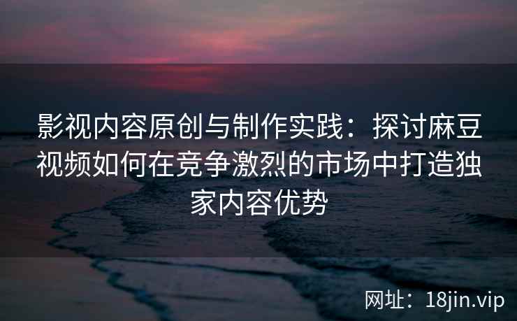 影视内容原创与制作实践：探讨麻豆视频如何在竞争激烈的市场中打造独家内容优势