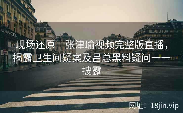 现场还原|张津瑜视频完整版直播,揭露卫生间疑案及吕总黑料疑问一一披露 现场还原|张津瑜视频完整版直播,揭露卫生间疑案及吕总黑料疑问一一披露