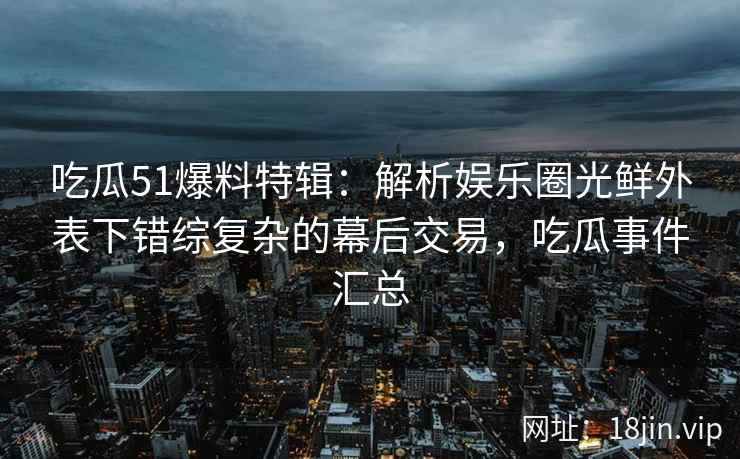 吃瓜51爆料特辑：解析娱乐圈光鲜外表下错综复杂的幕后交易，吃瓜事件汇总
