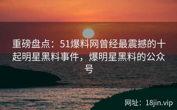 重磅盘点：51爆料网曾经最震撼的十起明星黑料事件，爆明星黑料的公众号