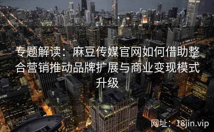 专题解读：麻豆传媒官网如何借助整合营销推动品牌扩展与商业变现模式升级