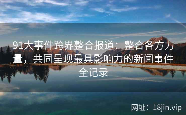91大事件跨界整合报道：整合各方力量，共同呈现最具影响力的新闻事件全记录