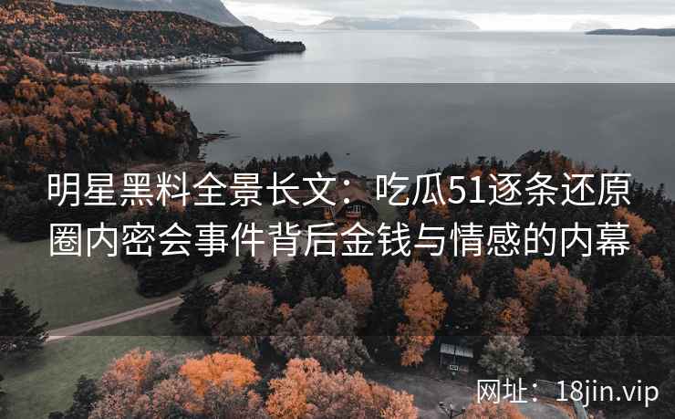 明星黑料全景长文：吃瓜51逐条还原圈内密会事件背后金钱与情感的内幕