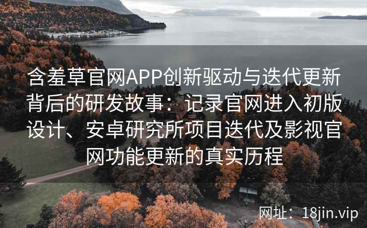 含羞草官网APP创新驱动与迭代更新背后的研发故事：记录官网进入初版设计、安卓研究所项目迭代及影视官网功能更新的真实历程