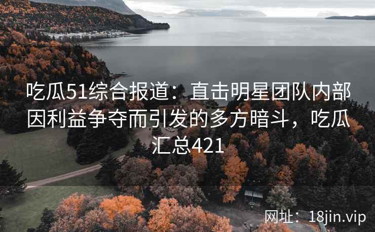 吃瓜51综合报道：直击明星团队内部因利益争夺而引发的多方暗斗，吃瓜汇总421