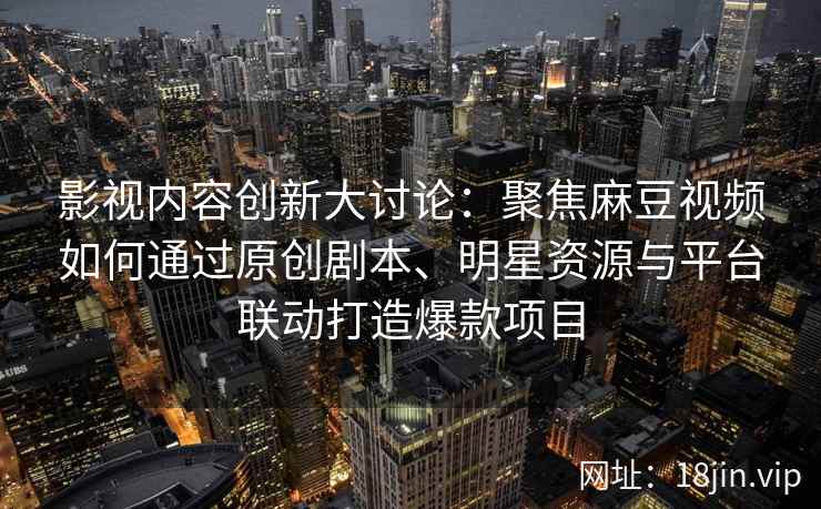 影视内容创新大讨论：聚焦麻豆视频如何通过原创剧本、明星资源与平台联动打造爆款项目