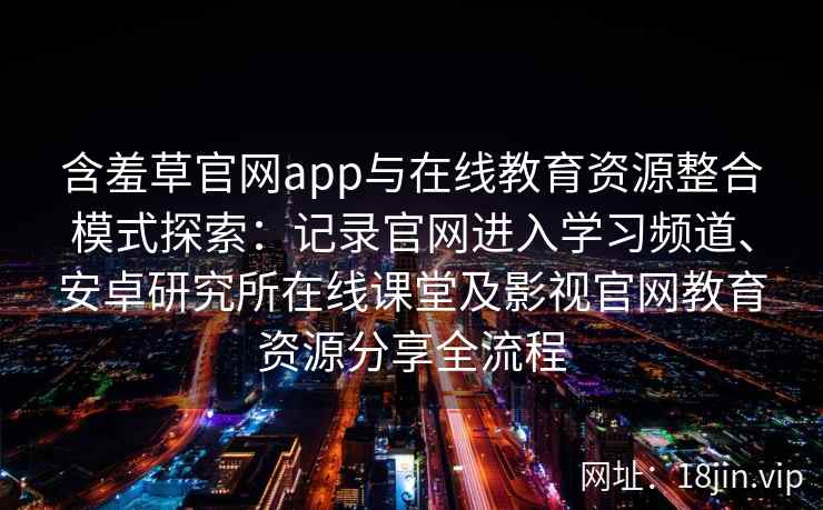 含羞草官网app与在线教育资源整合模式探索：记录官网进入学习频道、安卓研究所在线课堂及影视官网教育资源分享全流程