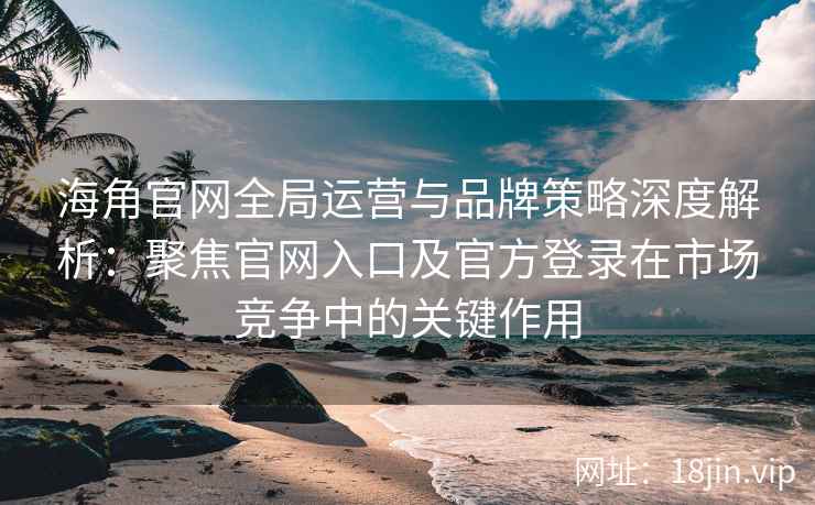 海角官网全局运营与品牌策略深度解析：聚焦官网入口及官方登录在市场竞争中的关键作用