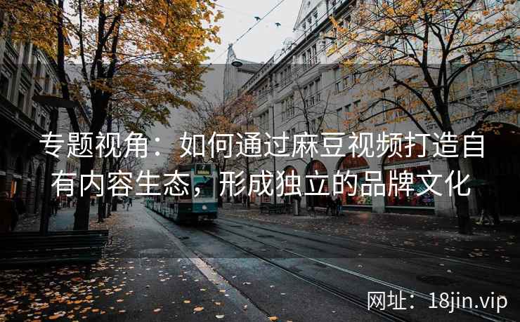 专题视角:如何通过麻豆视频打造自有内容生态,形成独立的品牌文化 专题视角:如何通过麻豆视频打造自有内容生态,形成独立的品牌文化