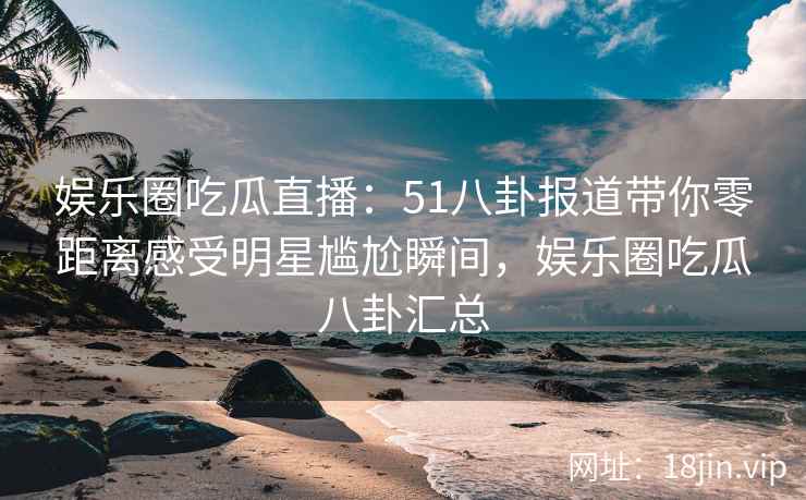 娱乐圈吃瓜直播：51八卦报道带你零距离感受明星尴尬瞬间，娱乐圈吃瓜八卦汇总