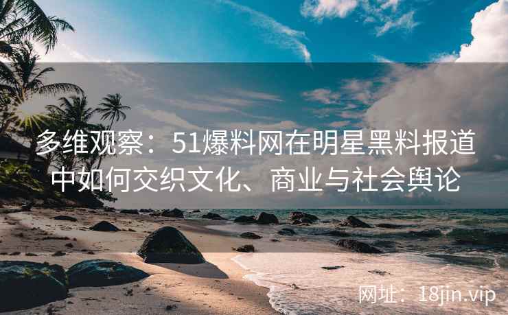 多维观察：51爆料网在明星黑料报道中如何交织文化、商业与社会舆论