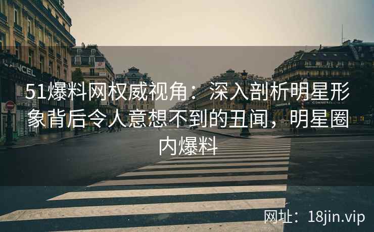 51爆料网权威视角：深入剖析明星形象背后令人意想不到的丑闻，明星圈内爆料