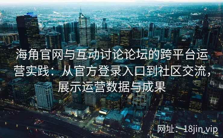 海角官网与互动讨论论坛的跨平台运营实践：从官方登录入口到社区交流，展示运营数据与成果