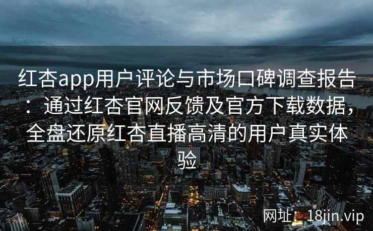 红杏app用户评论与市场口碑调查报告：通过红杏官网反馈及官方下载数据，全盘还原红杏直播高清的用户真实体验