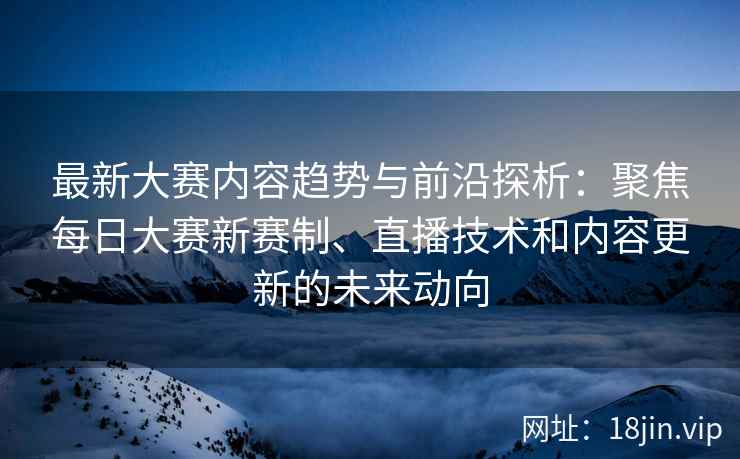 最新大赛内容趋势与前沿探析：聚焦每日大赛新赛制、直播技术和内容更新的未来动向