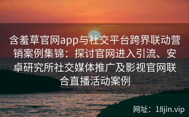 含羞草官网app与社交平台跨界联动营销案例集锦：探讨官网进入引流、安卓研究所社交媒体推广及影视官网联合直播活动案例