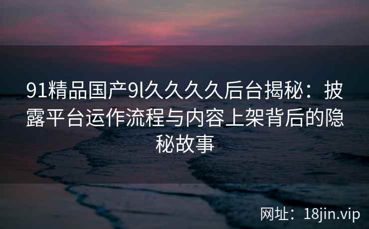 91精品国产9l久久久久后台揭秘:披露平台运作流程与内容上架背后的隐秘故事 91精品国产9l久久久久后台揭秘:披露平台运作流程与内容上架背后的隐秘故事