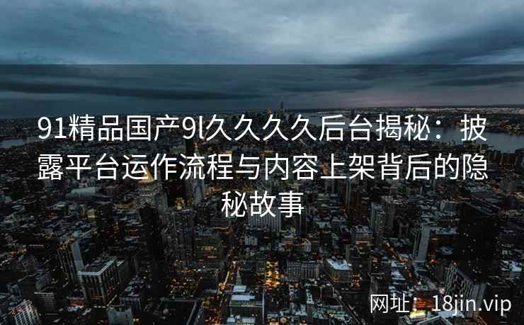 91精品国产9l久久久久后台揭秘:披露平台运作流程与内容上架背后的隐秘故事 91精品国产9l久久久久后台揭秘:披露平台运作流程与内容上架背后的隐秘故事